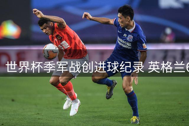 世界杯季军战创进球纪录 英格兰6-4力克法国锁定前三