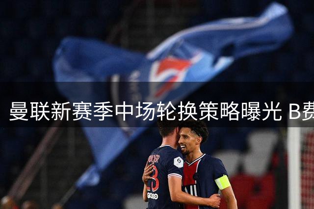 曼联新赛季中场轮换策略曝光 B费有望获更多休整时间
