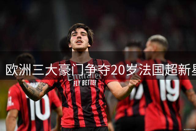 欧洲三大豪门争夺20岁法国超新星 新一代"亨利接班人"引爆转会市场