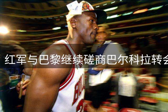 红军与巴黎继续磋商巴尔科拉转会 盼降低1.4亿英镑标价