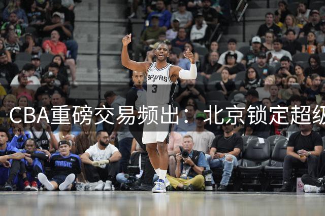 CBA重磅交易频出：北京锁定超级外援 辽宁瞄准NBA问题球星